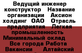 Ведущий инженер-конструктор › Название организации ­ Аксион-холдинг, ОАО › Отрасль предприятия ­ Легкая промышленность › Минимальный оклад ­ 1 - Все города Работа » Вакансии   . Алтайский край,Алейск г.